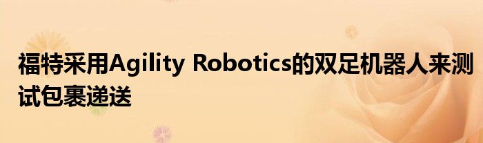 福特采用Agility Robotics的双足机器人来测试包裹递送