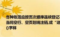 各种账簿应按页次顺序连续登记不得跳行、隔页如果发生跳行、隔页,应当将空行、空页划线注销,或“这一行是空白的”和“这一页是空白的”()字样