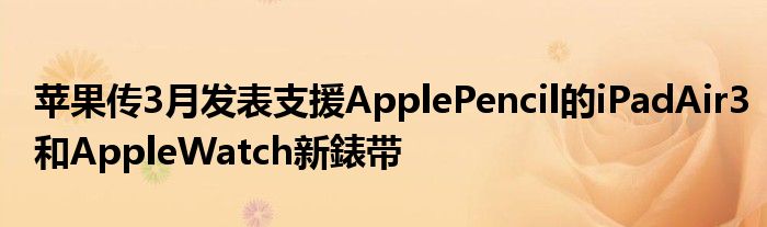 苹果传3月发表支援ApplePencil的iPadAir3和AppleWatch新錶带