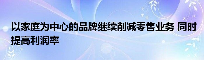 以家庭为中心的品牌继续削减零售业务 同时提高利润率