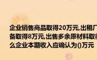 企业销售商品取得20万元,出租厂房收取租金5万元,出售不需要的机器设备取得8万元,出售多余原材料取得3万元,转让商标使用权取得15万元,那么企业本期收入应确认为()万元
