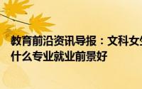 教育前沿资讯导报：文科女生最吃香的专业是什么文科女生什么专业就业前景好