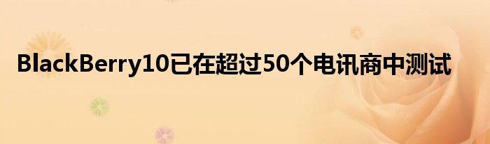 BlackBerry10已在超过50个电讯商中测试