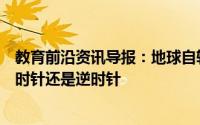 教育前沿资讯导报：地球自转方向是什么地球自转方向是顺时针还是逆时针