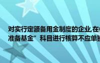 对实行定额备用金制度的企业,在会计处理上应设置“——其他应收款准备基金”科目进行核算不应单独设置“准备基金”科目进行核算()