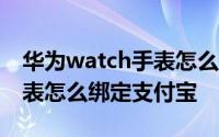 华为watch手表怎么绑定手机 华为Watch手表怎么绑定支付宝