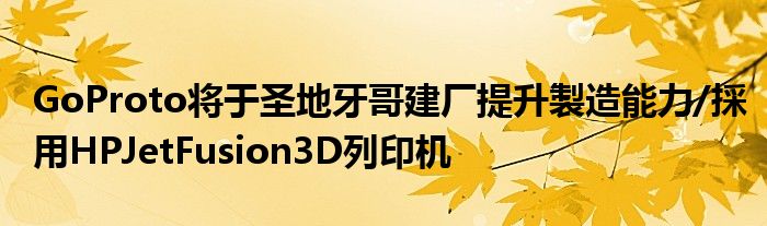 GoProto将于圣地牙哥建厂提升製造能力/採用HPJetFusion3D列印机
