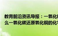 教育前沿资讯导报：一氧化碳还原氧化铜的化学方程式是什么一氧化碳还原氧化铜的化学方程式是什么反应