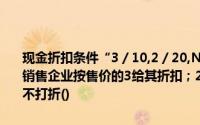 现金折扣条件“3／10,2／20,N／30”的含义是：买方在10天内付款销售企业按售价的3给其折扣；20天内付款,给他们2%的折扣；30天后不打折()