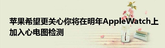 苹果希望更关心你将在明年AppleWatch上加入心电图检测