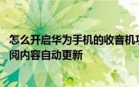 怎么开启华为手机的收音机功能 华为手机收音机怎么开启订阅内容自动更新