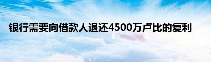 银行需要向借款人退还4500万卢比的复利