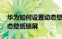 华为如何设置动态壁纸微信 华为如何设置动态壁纸锁屏