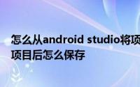 怎么从android studio将项目导出来 android studio修改项目后怎么保存