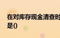 在对库存现金清查时,下面的陈述错被误认为是()
