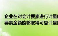 企业在对会计要素进行计量时和如果不能保证所确定的会计要素金额能够取得可靠计量应采用()