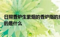 日照香炉生紫烟的香炉指的意思是 日照香炉生紫烟的香炉指的是什么