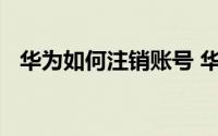 华为如何注销账号 华为帐号怎么永久注销
