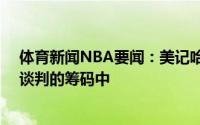 体育新闻NBA要闻：美记哈雷尔和22号签也在希尔德交易谈判的筹码中