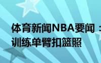 体育新闻NBA要闻：金州拉文摄影师晒库里训练单臂扣篮照