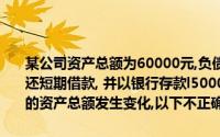 某公司资产总额为60000元,负债总额30000元,以银行存款20000元偿还短期借款, 并以银行存款l5000元购置设备,则上述业务入账后该公司的资产总额发生变化,以下不正确的是()元