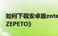 如何下载安卓版zotero 安卓手机如何安装《ZEPETO》