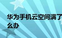 华为手机云空间满了 华为手机云空间满了怎么办