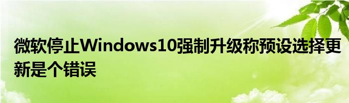 微软停止Windows10强制升级称预设选择更新是个错误