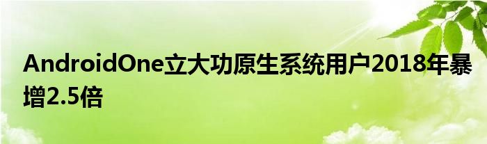 AndroidOne立大功原生系统用户2018年暴增2.5倍