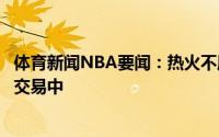 体育新闻NBA要闻：热火不愿意将希罗放入洛瑞的先签后换交易中