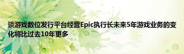 谈游戏数位发行平台经营Epic执行长未来5年游戏业务的变化将比过去10年更多