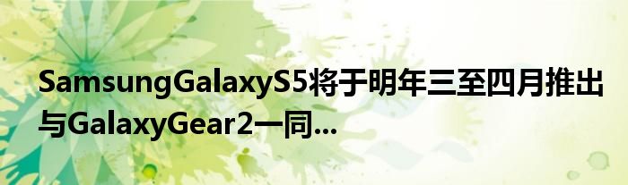 SamsungGalaxyS5将于明年三至四月推出与GalaxyGear2一同...