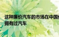 这种廉价汽车的市场在中国仍在增长仍有数以亿计的人从未拥有过汽车