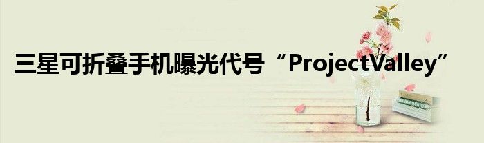 三星可折叠手机曝光代号“ProjectValley”