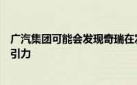 广汽集团可能会发现奇瑞在发展其独资汽车业务方面具有吸引力