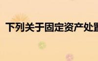 下列关于固定资产处置的说法,在那里()没错