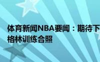 体育新闻NBA要闻：期待下赛季记者晒布鲁斯-布朗和杰夫-格林训练合照
