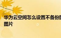 华为云空间怎么设置不备份图片 华为云空间怎么设置不备份图片