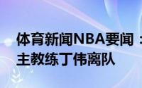 体育新闻NBA要闻：祝福媒体人原山西男篮主教练丁伟离队