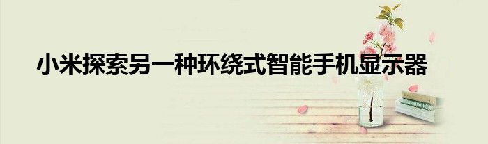 小米探索另一种环绕式智能手机显示器
