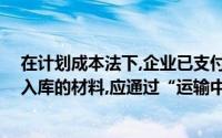在计划成本法下,企业已支付货款,但尚在运输中或尚未验收入库的材料,应通过“运输中的材料”这一主题来说明