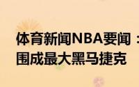 体育新闻NBA要闻：爆冷搭上末班车突出重围成最大黑马捷克