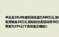 甲企业2013年度利润总额为500万元,其中包括本年收到的国债利息收入l00万元,以及税收滞纳金20万元,超标的业务招待费30万元,超标的工资支出10万元,该企业适用的所得税税率为25%以下选项是正确的()