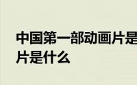 中国第一部动画片是什么啊 中国第一部动画片是什么