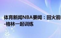 体育新闻NBA要闻：回火箭哈腾最近在休斯顿与豪斯杰拉德-格林一起训练