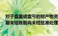 对于盘盈或盘亏的财产物资,需在期末结账前处理完毕,如在期末结账前尚未经批准处理,待审批后处理()