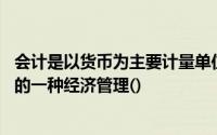 会计是以货币为主要计量单位,反映和说明一个单位经济活动的一种经济管理()