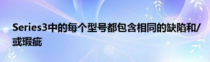 Series3中的每个型号都包含相同的缺陷和/或瑕疵