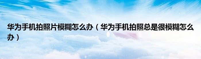 华为手机拍照片模糊怎么办（华为手机拍照总是很模糊怎么办）