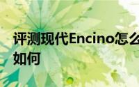 评测现代Encino怎么样及现代Encino的配置如何